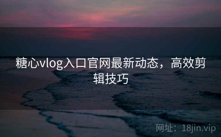 糖心vlog入口官网最新动态，高效剪辑技巧