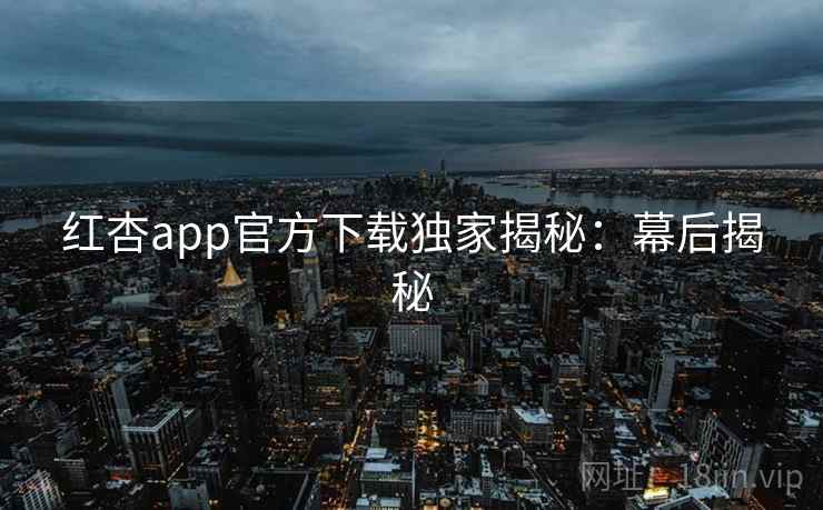 红杏app官方下载独家揭秘：幕后揭秘