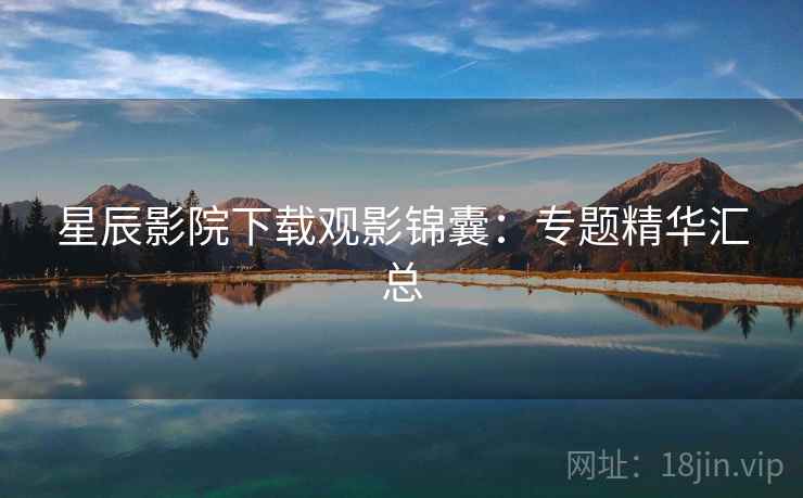 星辰影院下载观影锦囊:专题精华汇总 星辰影院下载观影锦囊:专题精华汇总